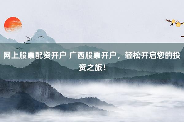 网上股票配资开户 广西股票开户，轻松开启您的投资之旅！