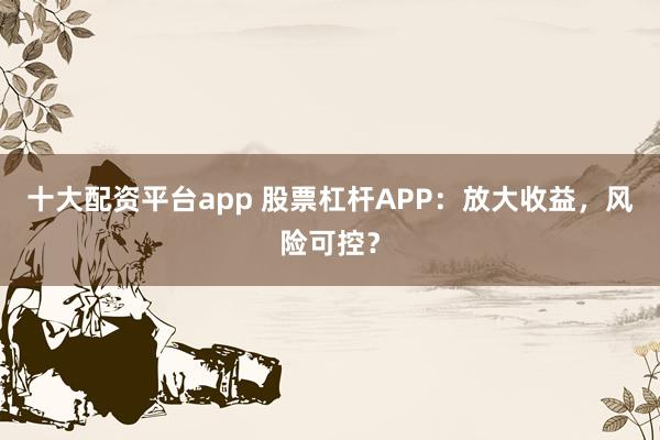 十大配资平台app 股票杠杆APP：放大收益，风险可控？