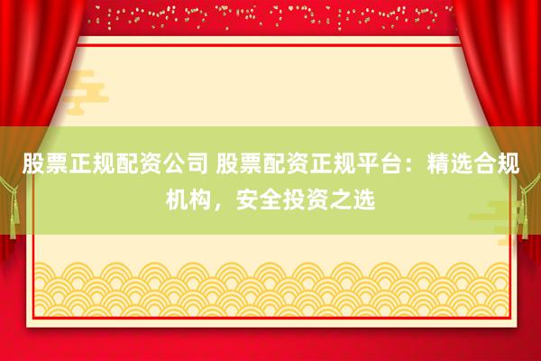 股票正规配资公司 股票配资正规平台：精选合规机构，安全投资之选