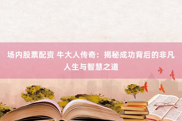 场内股票配资 牛大人传奇：揭秘成功背后的非凡人生与智慧之道