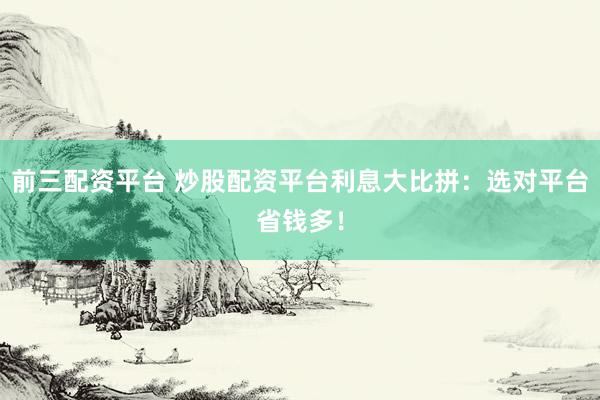 前三配资平台 炒股配资平台利息大比拼：选对平台省钱多！