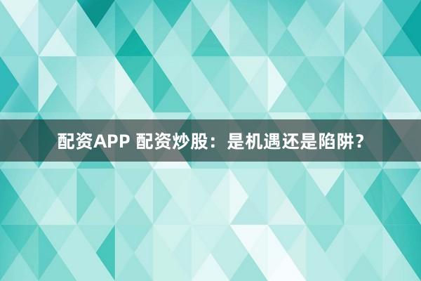 配资APP 配资炒股：是机遇还是陷阱？