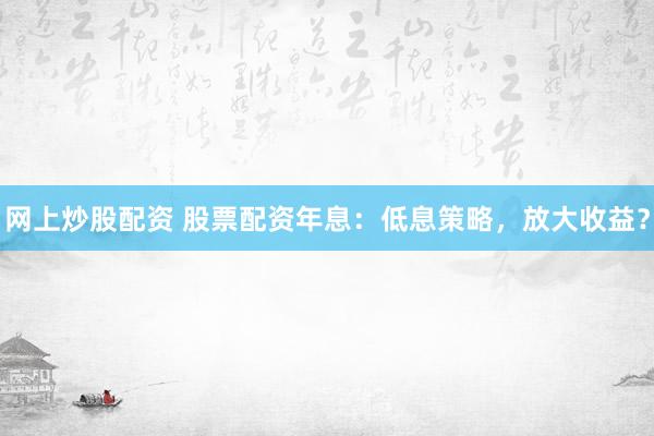 网上炒股配资 股票配资年息：低息策略，放大收益？
