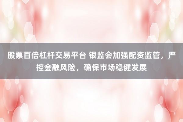 股票百倍杠杆交易平台 银监会加强配资监管，严控金融风险，确保市场稳健发展