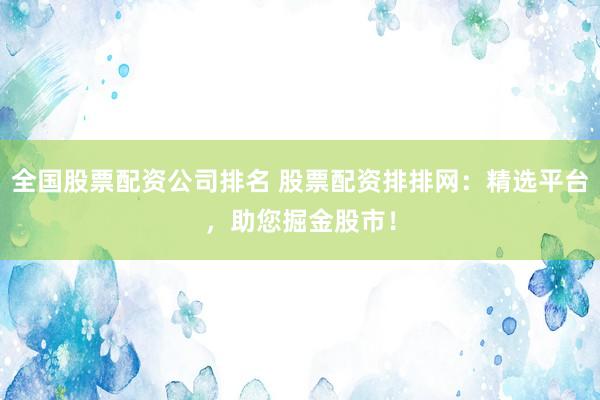 全国股票配资公司排名 股票配资排排网：精选平台，助您掘金股市！
