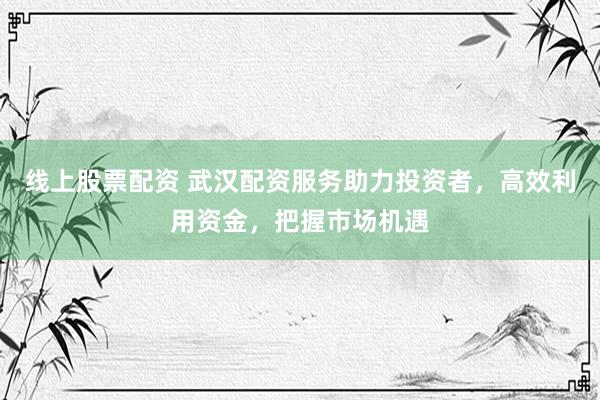 线上股票配资 武汉配资服务助力投资者，高效利用资金，把握市场机遇