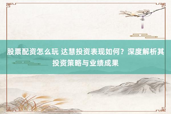 股票配资怎么玩 达慧投资表现如何？深度解析其投资策略与业绩成果