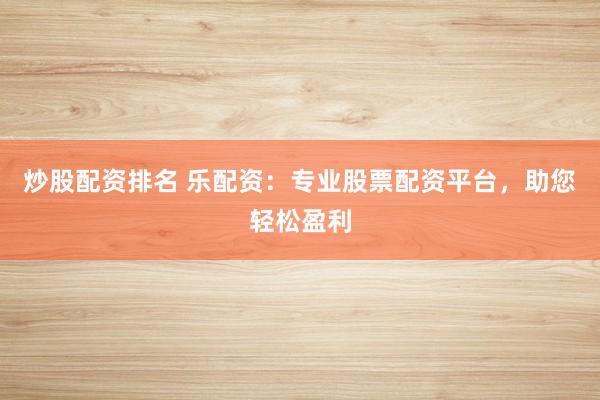 炒股配资排名 乐配资：专业股票配资平台，助您轻松盈利