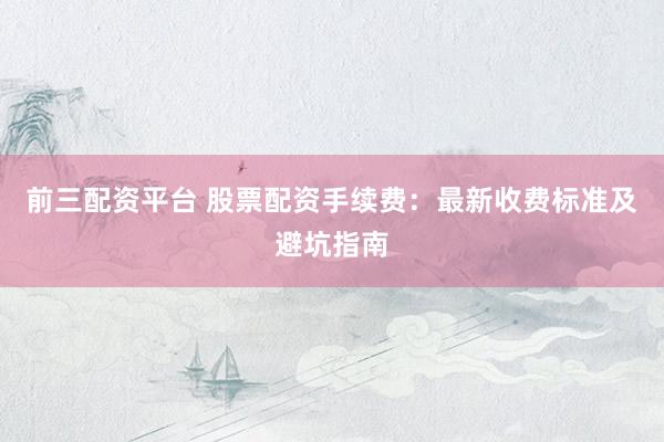 前三配资平台 股票配资手续费：最新收费标准及避坑指南