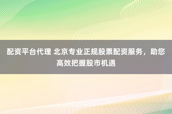 配资平台代理 北京专业正规股票配资服务，助您高效把握股市机遇