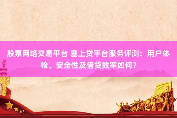 股票网络交易平台 塞上贷平台服务评测：用户体验、安全性及借贷效率如何？
