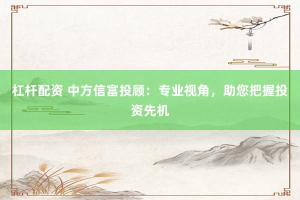 杠杆配资 中方信富投顾：专业视角，助您把握投资先机