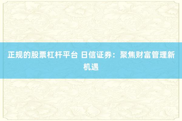 正规的股票杠杆平台 日信证券：聚焦财富管理新机遇