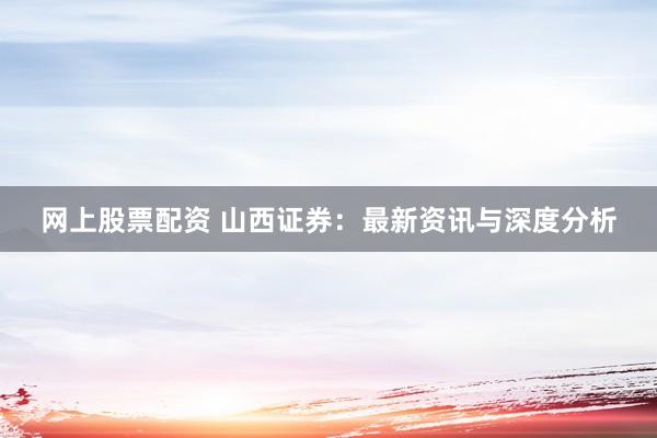 网上股票配资 山西证券：最新资讯与深度分析