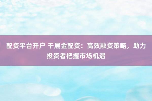 配资平台开户 干层金配资：高效融资策略，助力投资者把握市场机遇