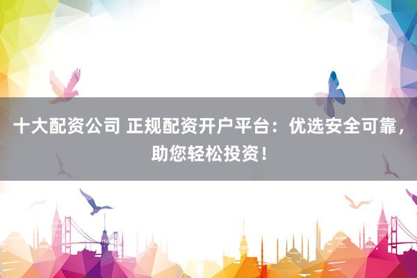 十大配资公司 正规配资开户平台：优选安全可靠，助您轻松投资！