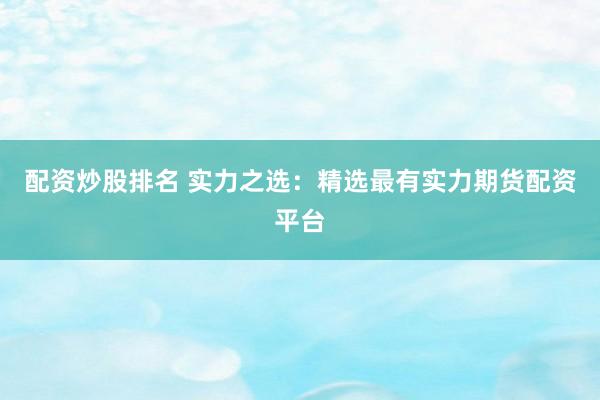配资炒股排名 实力之选：精选最有实力期货配资平台