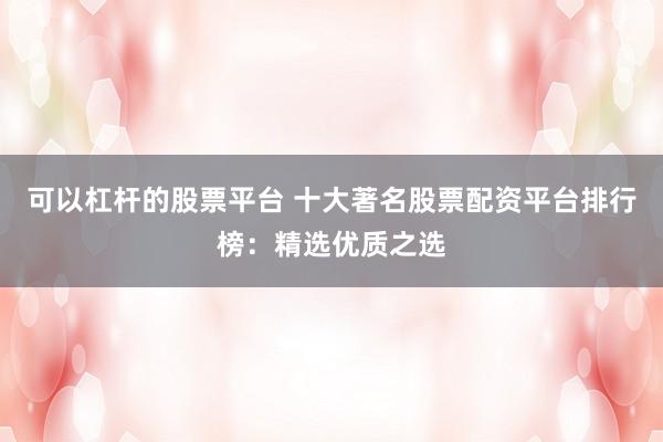 可以杠杆的股票平台 十大著名股票配资平台排行榜：精选优质之选