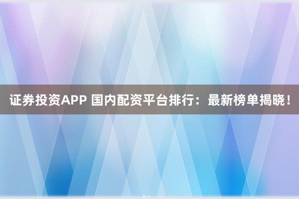 证券投资APP 国内配资平台排行：最新榜单揭晓！