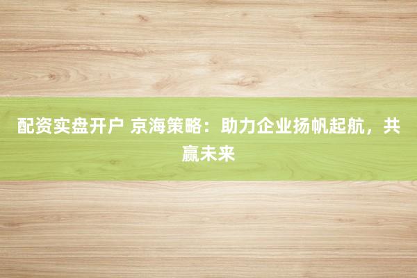 配资实盘开户 京海策略：助力企业扬帆起航，共赢未来