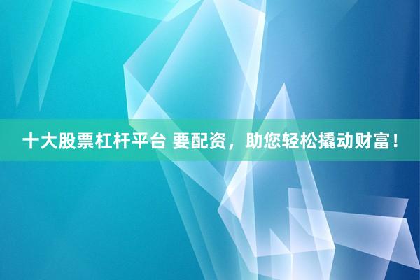 十大股票杠杆平台 要配资，助您轻松撬动财富！
