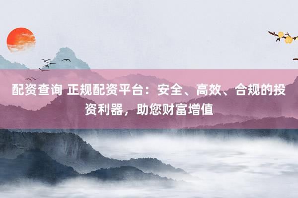 配资查询 正规配资平台：安全、高效、合规的投资利器，助您财富增值