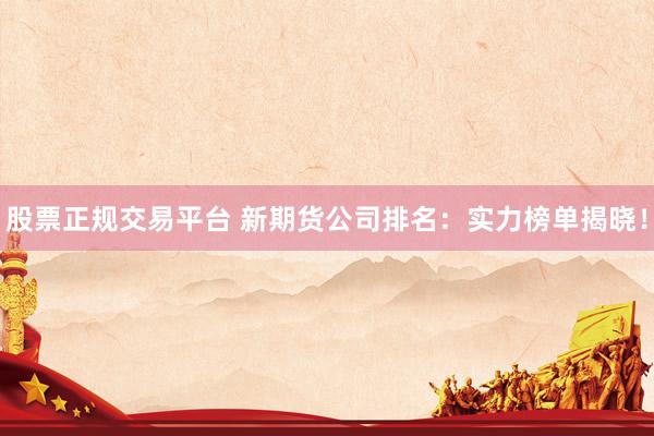 股票正规交易平台 新期货公司排名：实力榜单揭晓！