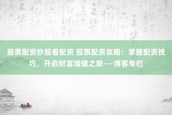 股票配资炒股看配资 股票配资攻略：掌握配资技巧，开启财富增值之旅——博客专栏