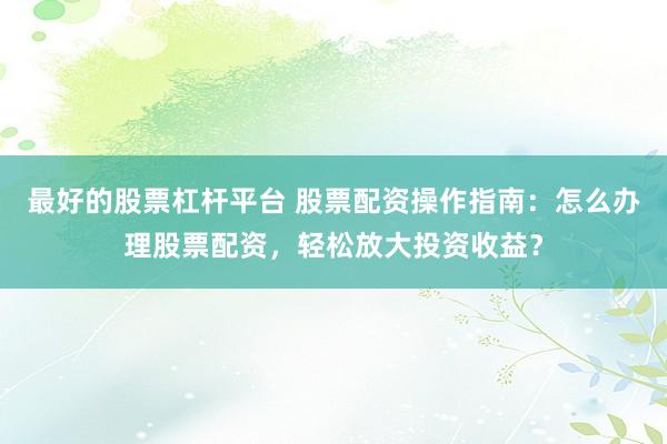 最好的股票杠杆平台 股票配资操作指南：怎么办理股票配资，轻松放大投资收益？