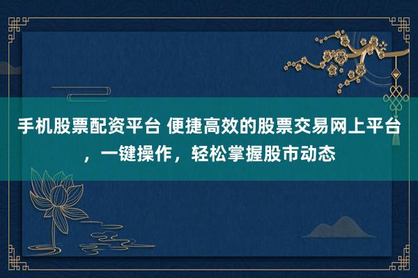 手机股票配资平台 便捷高效的股票交易网上平台，一键操作，轻松掌握股市动态