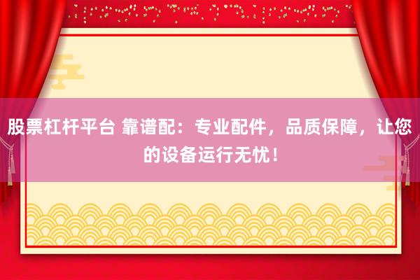 股票杠杆平台 靠谱配:专业配件,品质保障,让您的设备运行无忧!
