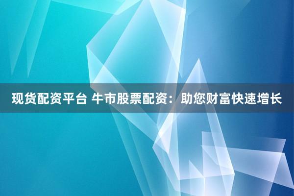 现货配资平台 牛市股票配资：助您财富快速增长